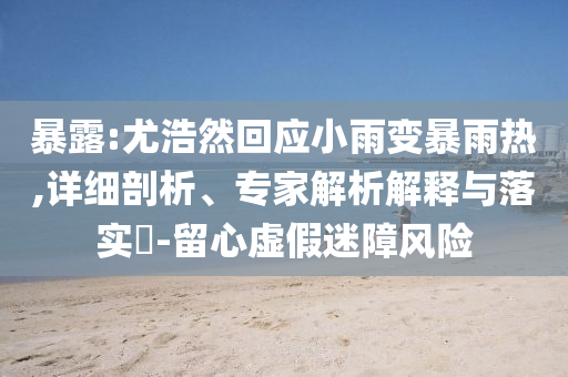 暴露:尤浩然回應小雨變暴雨熱,詳細剖析、專家解析解釋與落實?-留心虛假迷障風險