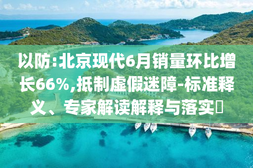 以防:北京現(xiàn)代6月銷量環(huán)比增長66%,抵制虛假迷障-標準釋義、專家解讀解釋與落實?