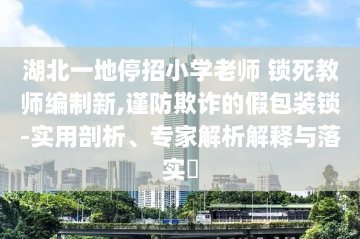 湖北一地停招小學老師 鎖死教師編制新,謹防欺詐的假包裝鎖-實用剖析、專家解析解釋與落實?
