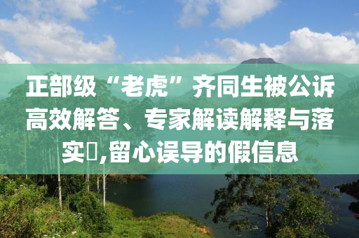 正部級“老虎”齊同生被公訴高效解答、專家解讀解釋與落實?,留心誤導的假信息