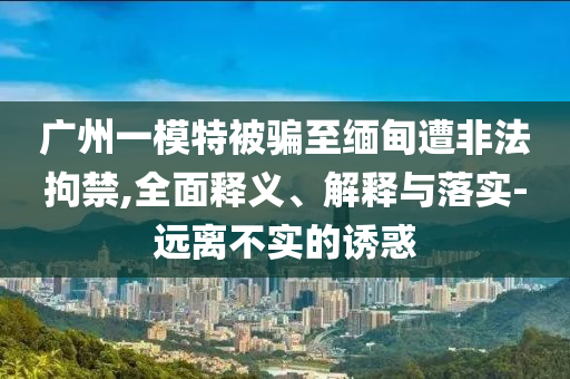 廣州一模特被騙至緬甸遭非法拘禁,全面釋義、解釋與落實-遠離不實的誘惑