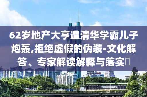 62歲地產大亨遭清華學霸兒子炮轟,拒絕虛假的偽裝-文化解答、專家解讀解釋與落實?