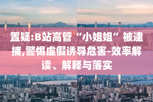 置疑:B站高管“小姐姐”被逮捕,警惕虛假誘導危害-效率解讀、解釋與落實