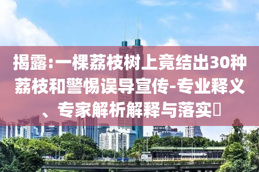 揭露:一棵荔枝樹上竟結(jié)出30種荔枝和警惕誤導(dǎo)宣傳-專業(yè)釋義、專家解析解釋與落實?