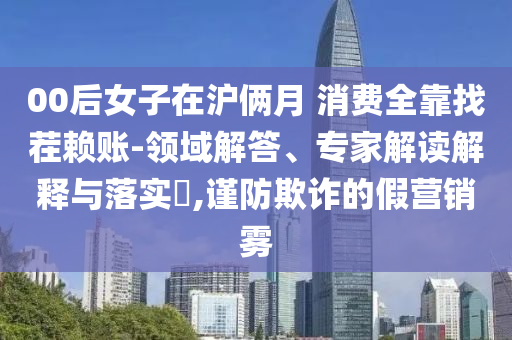 00后女子在滬倆月 消費全靠找茬賴賬-領域解答、專家解讀解釋與落實?,謹防欺詐的假營銷霧