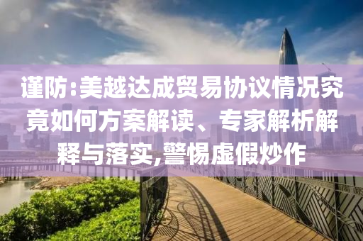 謹防:美越達成貿易協議情況究竟如何方案解讀、專家解析解釋與落實,警惕虛假炒作