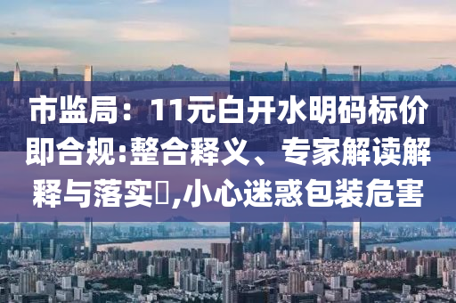 市監(jiān)局：11元白開水明碼標(biāo)價(jià)即合規(guī):整合釋義、專家解讀解釋與落實(shí)?,小心迷惑包裝危害