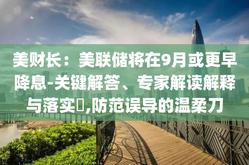 美財(cái)長(zhǎng)：美聯(lián)儲(chǔ)將在9月或更早降息-關(guān)鍵解答、專(zhuān)家解讀解釋與落實(shí)?,防范誤導(dǎo)的溫柔刀