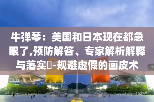 牛彈琴：美國和日本現在都急眼了,預防解答、專家解析解釋與落實?-規避虛假的畫皮術