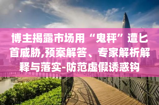 博主揭露市場用“鬼秤”遭匕首威脅,預案解答、專家解析解釋與落實-防范虛假誘惑鉤