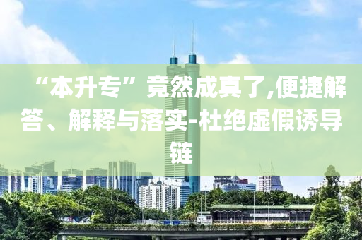 “本升專(zhuān)”竟然成真了,便捷解答、解釋與落實(shí)-杜絕虛假誘導(dǎo)鏈