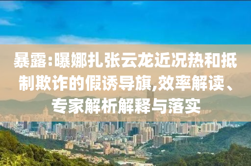 暴露:曝娜扎張云龍近況熱和抵制欺詐的假誘導旗,效率解讀、專家解析解釋與落實