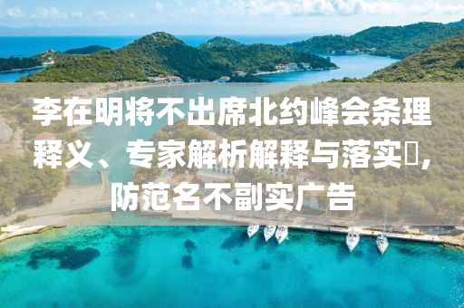 李在明將不出席北約峰會(huì)條理釋義、專(zhuān)家解析解釋與落實(shí)?,防范名不副實(shí)廣告