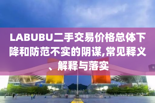 LABUBU二手交易價格總體下降和防范不實的陰謀,常見釋義、解釋與落實