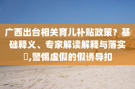 廣西出臺(tái)相關(guān)育兒補(bǔ)貼政策？基礎(chǔ)釋義、專(zhuān)家解讀解釋與落實(shí)?,警惕虛假的假誘導(dǎo)扣