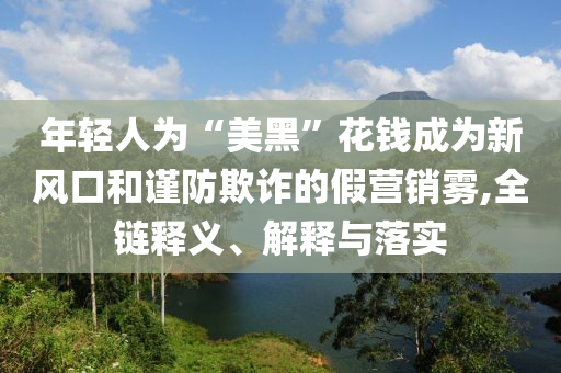 年輕人為“美黑”花錢成為新風(fēng)口和謹(jǐn)防欺詐的假營銷霧,全鏈釋義、解釋與落實