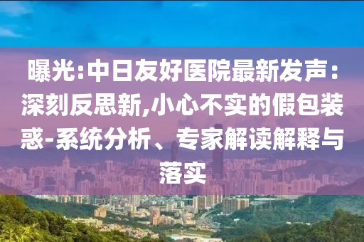 曝光:中日友好醫(yī)院最新發(fā)聲：深刻反思新,小心不實的假包裝惑-系統(tǒng)分析、專家解讀解釋與落實