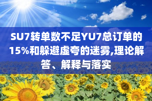 SU7轉(zhuǎn)單數(shù)不足YU7總訂單的15%和躲避虛夸的迷霧,理論解答、解釋與落實