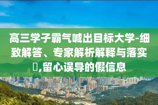 高三學(xué)子霸氣喊出目標(biāo)大學(xué)-細致解答、專家解析解釋與落實?,留心誤導(dǎo)的假信息