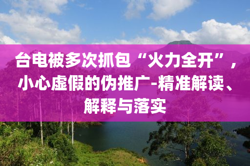 臺電被多次抓包“火力全開”,小心虛假的偽推廣-精準解讀、解釋與落實