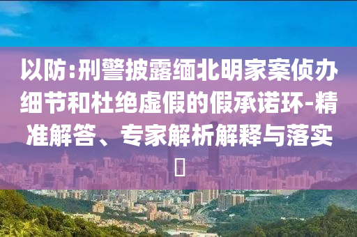 以防:刑警披露緬北明家案?jìng)赊k細(xì)節(jié)和杜絕虛假的假承諾環(huán)-精準(zhǔn)解答、專家解析解釋與落實(shí)?
