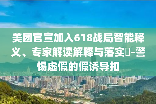 美團官宣加入618戰局智能釋義、專家解讀解釋與落實?-警惕虛假的假誘導扣