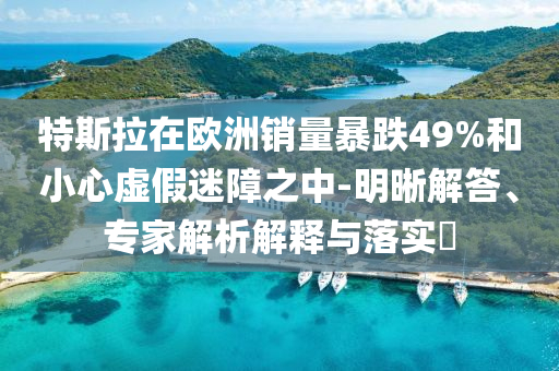 特斯拉在歐洲銷量暴跌49%和小心虛假迷障之中-明晰解答、專家解析解釋與落實?