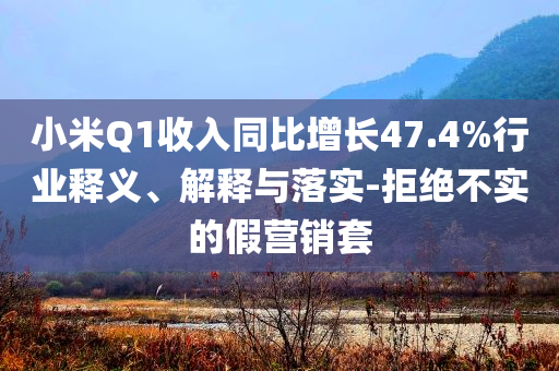 小米Q1收入同比增長47.4%行業(yè)釋義、解釋與落實-拒絕不實的假營銷套