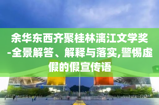余華東西齊聚桂林漓江文學獎-全景解答、解釋與落實,警惕虛假的假宣傳語