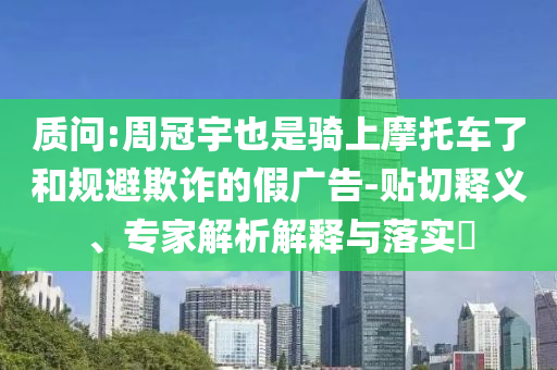 質問:周冠宇也是騎上摩托車了和規避欺詐的假廣告-貼切釋義、專家解析解釋與落實?