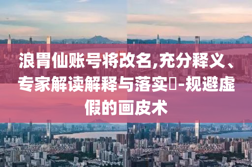 浪胃仙賬號將改名,充分釋義、專家解讀解釋與落實?-規避虛假的畫皮術