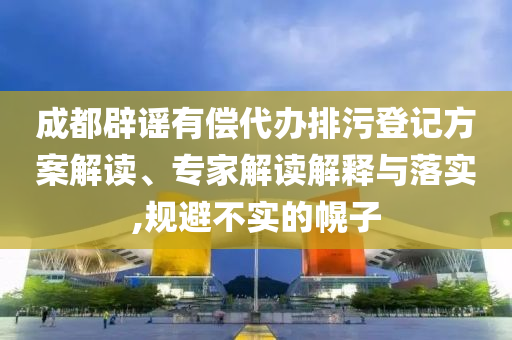 成都辟謠有償代辦排污登記方案解讀、專家解讀解釋與落實,規避不實的幌子