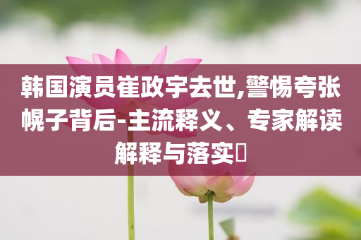 韓國演員崔政宇去世,警惕夸張幌子背后-主流釋義、專家解讀解釋與落實?