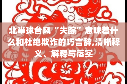 北半球臺風“失蹤”意味著什么和杜絕欺詐的巧言辭,清晰釋義、解釋與落實
