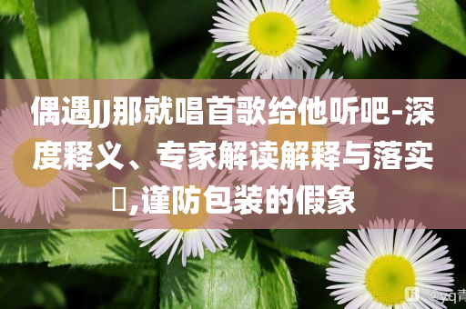 偶遇JJ那就唱首歌給他聽吧-深度釋義、專家解讀解釋與落實?,謹防包裝的假象