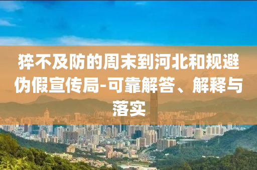 猝不及防的周末到河北和規避偽假宣傳局-可靠解答、解釋與落實