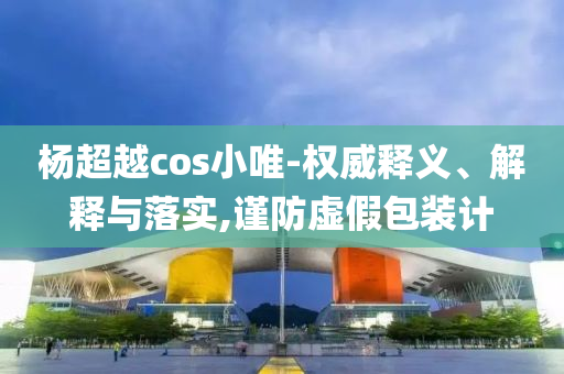 楊超越cos小唯-權威釋義、解釋與落實,謹防虛假包裝計