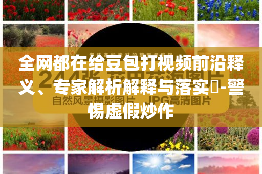 全網都在給豆包打視頻前沿釋義、專家解析解釋與落實?-警惕虛假炒作