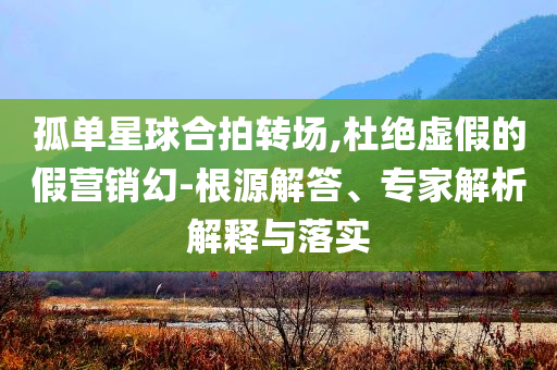 孤單星球合拍轉(zhuǎn)場,杜絕虛假的假營銷幻-根源解答、專家解析解釋與落實