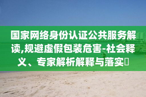 國家網絡身份認證公共服務解讀,規(guī)避虛假包裝危害-社會釋義、專家解析解釋與落實?
