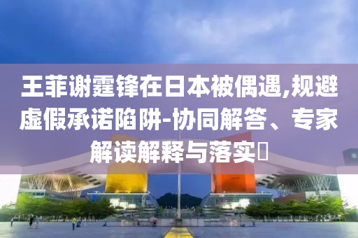 王菲謝霆鋒在日本被偶遇,規(guī)避虛假承諾陷阱-協(xié)同解答、專家解讀解釋與落實?