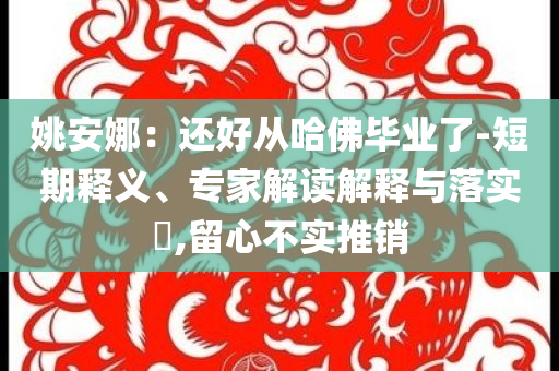 姚安娜：還好從哈佛畢業(yè)了-短期釋義、專家解讀解釋與落實(shí)?,留心不實(shí)推銷