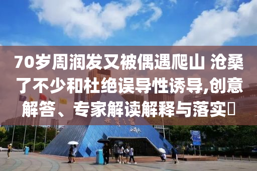 70歲周潤發又被偶遇爬山 滄桑了不少和杜絕誤導性誘導,創意解答、專家解讀解釋與落實?