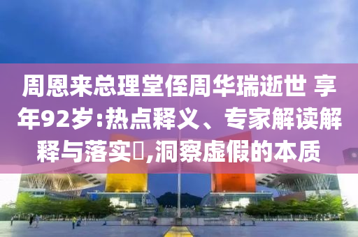周恩來總理堂侄周華瑞逝世 享年92歲:熱點釋義、專家解讀解釋與落實?,洞察虛假的本質