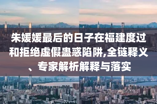 朱媛媛最后的日子在福建度過和拒絕虛假蠱惑陷阱,全鏈釋義、專家解析解釋與落實