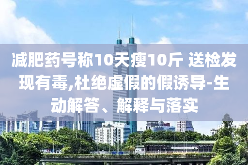 減肥藥號稱10天瘦10斤 送檢發(fā)現(xiàn)有毒,杜絕虛假的假誘導(dǎo)-生動解答、解釋與落實