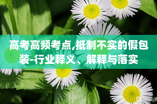 高考高頻考點,抵制不實的假包裝-行業釋義、解釋與落實