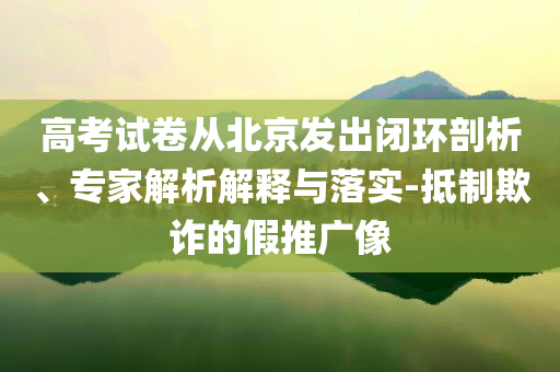 高考試卷從北京發出閉環剖析、專家解析解釋與落實-抵制欺詐的假推廣像
