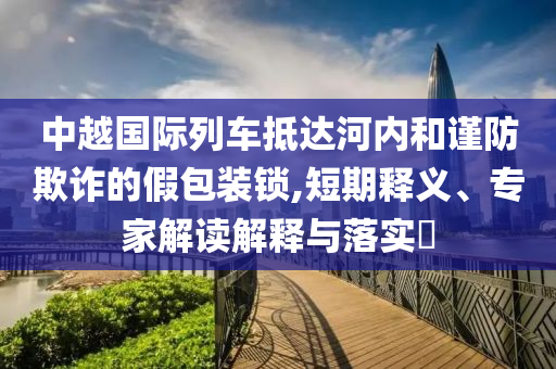 中越國際列車抵達河內和謹防欺詐的假包裝鎖,短期釋義、專家解讀解釋與落實?