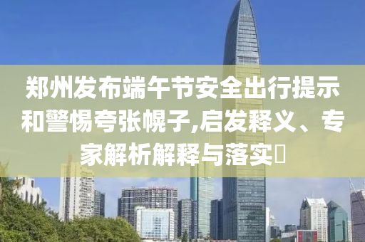 鄭州發布端午節安全出行提示和警惕夸張幌子,啟發釋義、專家解析解釋與落實?
